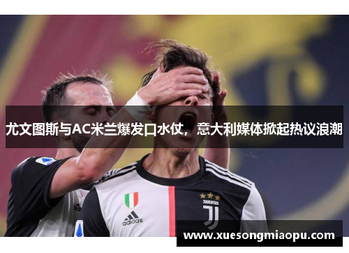 尤文图斯与AC米兰爆发口水仗，意大利媒体掀起热议浪潮