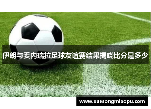 伊朗与委内瑞拉足球友谊赛结果揭晓比分是多少